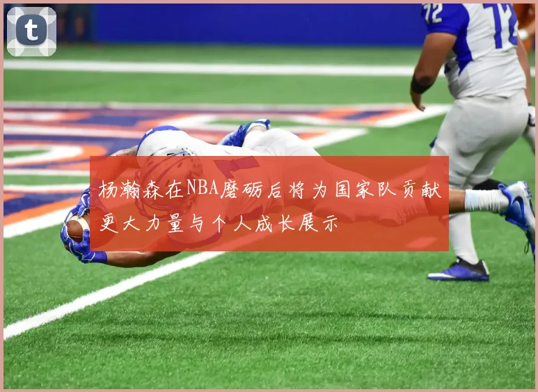 杨瀚森在NBA磨砺后将为国家队贡献更大力量与个人成长展示