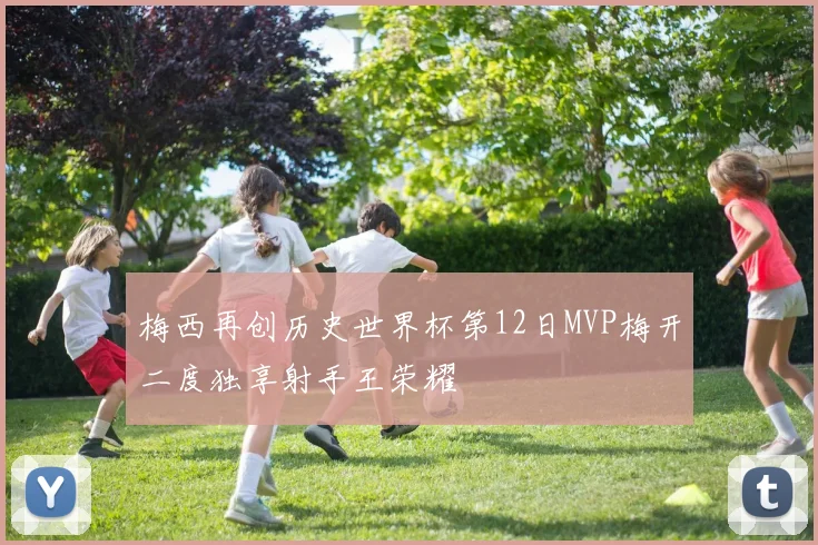 梅西再创历史世界杯第12日MVP梅开二度独享射手王荣耀