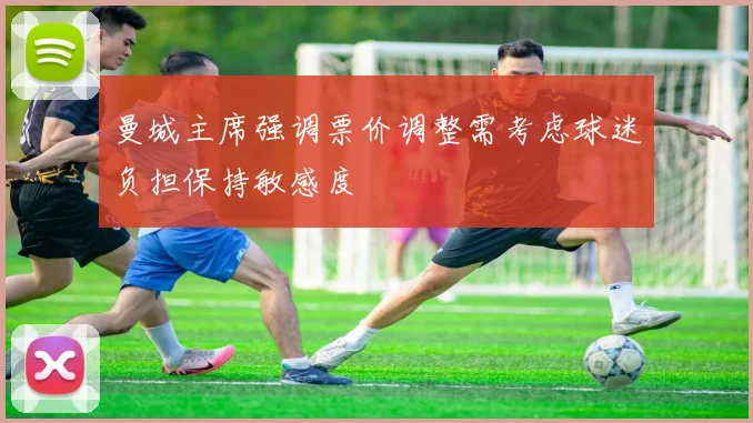 曼城主席强调票价调整需考虑球迷负担保持敏感度