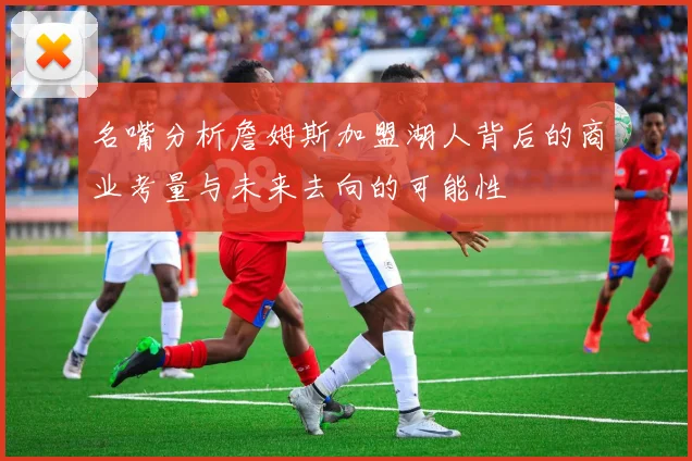 名嘴分析詹姆斯加盟湖人背后的商业考量与未来去向的可能性