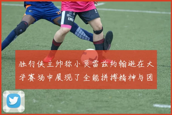 独行侠主帅称小莫雷兹约翰逊在大学赛场中展现了全能拼搏精神与团队奉献精神