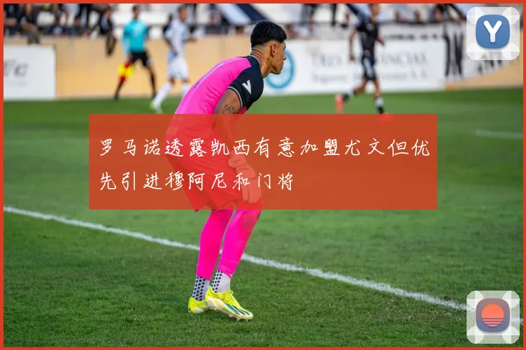 罗马诺透露凯西有意加盟尤文但优先引进穆阿尼和门将