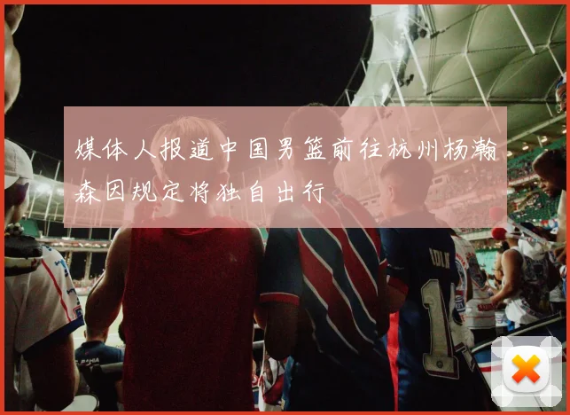 媒体人报道中国男篮前往杭州杨瀚森因规定将独自出行