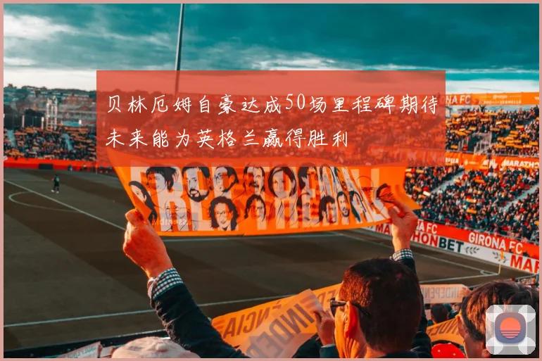 贝林厄姆自豪达成50场里程碑期待未来能为英格兰赢得胜利
