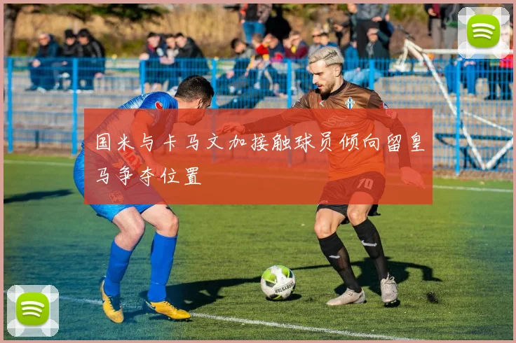 国米与卡马文加接触球员倾向留皇马争夺位置