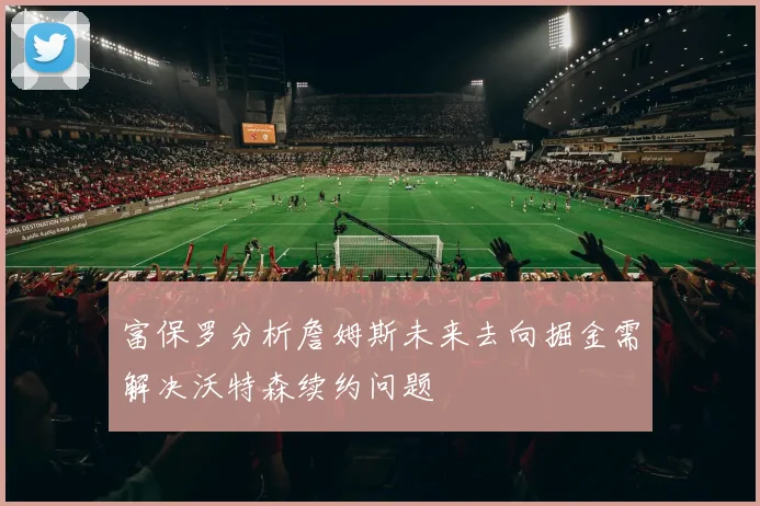 富保罗分析詹姆斯未来去向掘金需解决沃特森续约问题