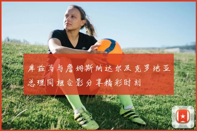 库兹马与詹姆斯纳达尔及克罗地亚总理同框合影分享精彩时刻