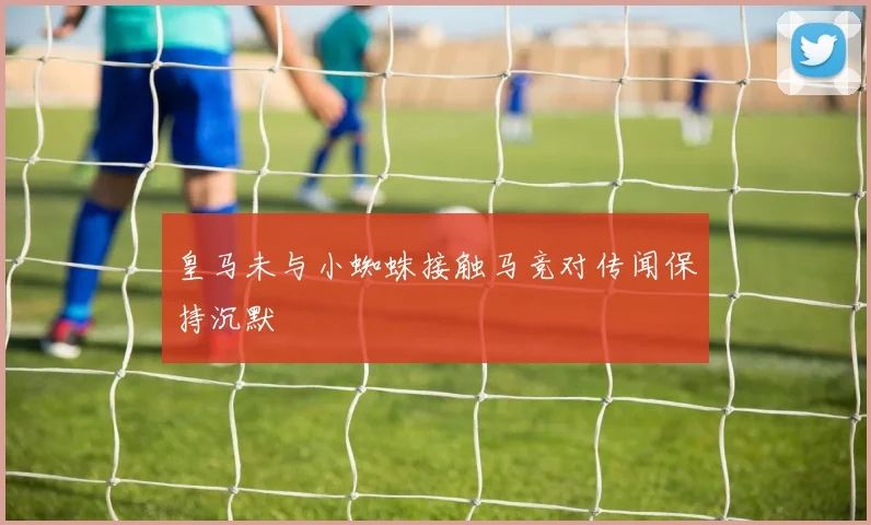 皇马未与小蜘蛛接触马竞对传闻保持沉默