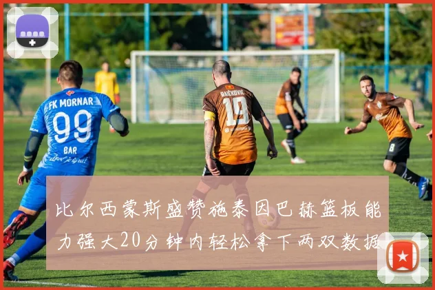 比尔西蒙斯盛赞施泰因巴赫篮板能力强大20分钟内轻松拿下两双数据