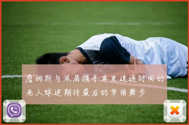 詹姆斯与浓眉携手库里追逐时间的老人球迷期待最后的华丽舞步