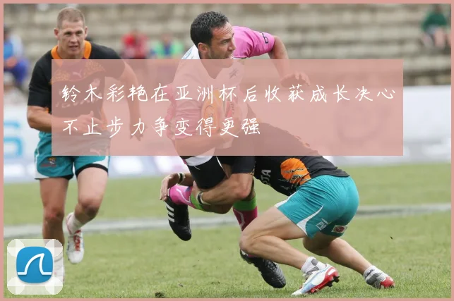 铃木彩艳在亚洲杯后收获成长决心不止步力争变得更强