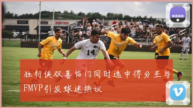 独行侠双喜临门同时选中得分王与FMVP引发球迷热议