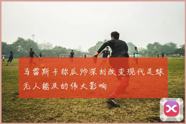马雷斯卡称瓜帅深刻改变现代足球无人能及的伟大影响
