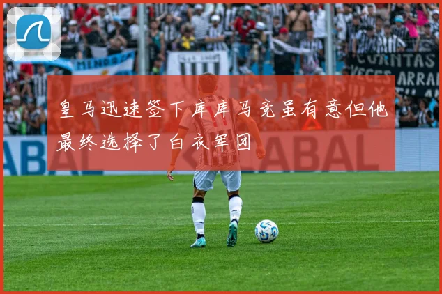 皇马迅速签下库库马竞虽有意但他最终选择了白衣军团