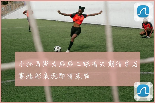 小托马斯为弟弟三球高兴期待季后赛精彩表现即将来临